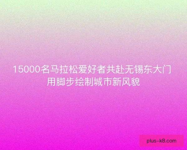 15000名马拉松爱好者共赴无锡东大门 用脚步绘制城市新风貌