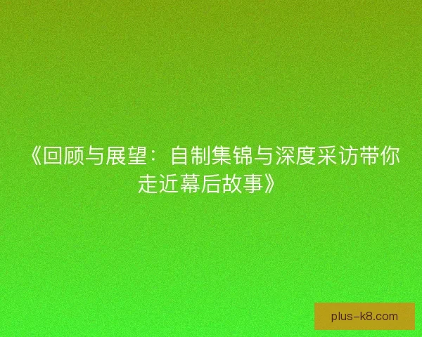 《回顾与展望：自制集锦与深度采访带你走近幕后故事》