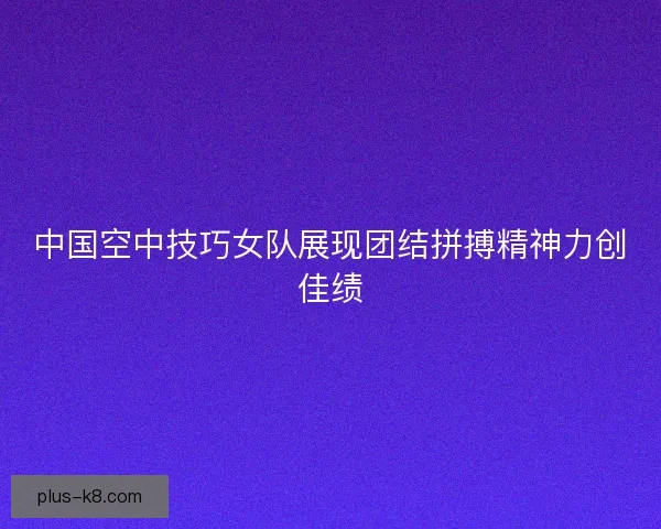 中国空中技巧女队展现团结拼搏精神力创佳绩 中国空中技巧女队展现团结拼搏精神力创佳绩