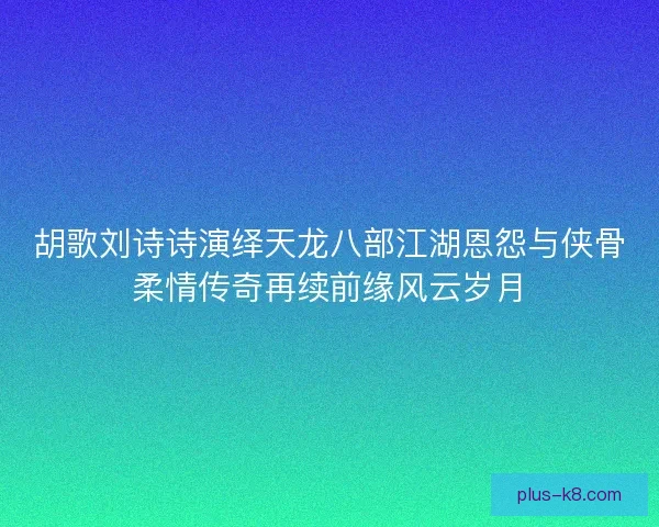 胡歌刘诗诗演绎天龙八部江湖恩怨与侠骨柔情传奇再续前缘风云岁月 胡歌刘诗诗演绎天龙八部江湖恩怨与侠骨柔情传奇再续前缘风云岁月