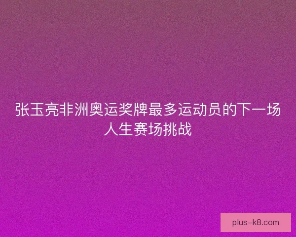 张玉亮非洲奥运奖牌最多运动员的下一场人生赛场挑战