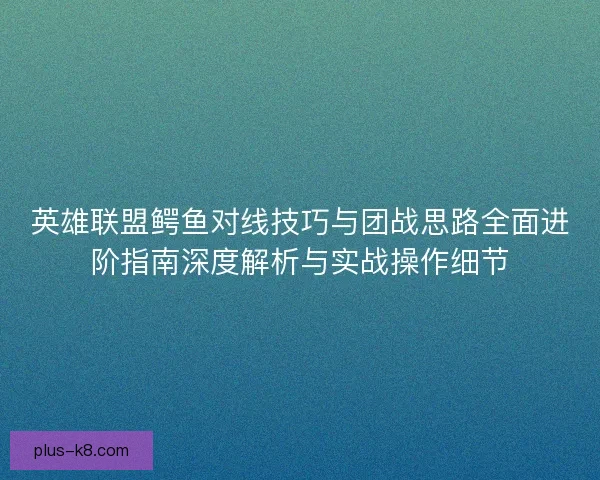 英雄联盟鳄鱼对线技巧与团战思路全面进阶指南深度解析与实战操作细节