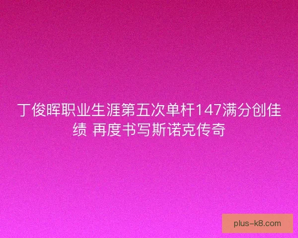 丁俊晖职业生涯第五次单杆147满分创佳绩 再度书写斯诺克传奇