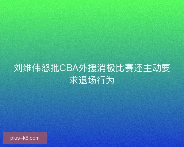 刘维伟怒批CBA外援消极比赛还主动要求退场行为