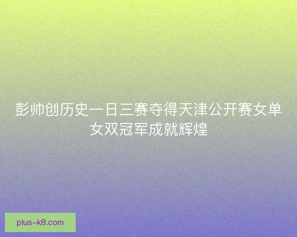 彭帅创历史一日三赛夺得天津公开赛女单女双冠军成就辉煌