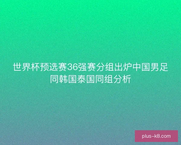 世界杯预选赛36强赛分组出炉中国男足同韩国泰国同组分析