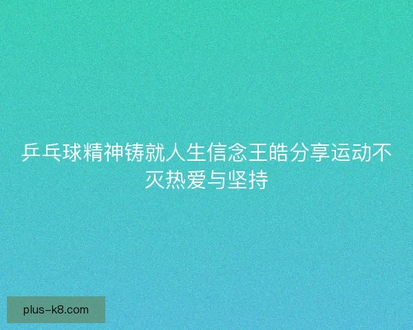 乒乓球精神铸就人生信念王皓分享运动不灭热爱与坚持 乒乓球精神铸就人生信念王皓分享运动不灭热爱与坚持